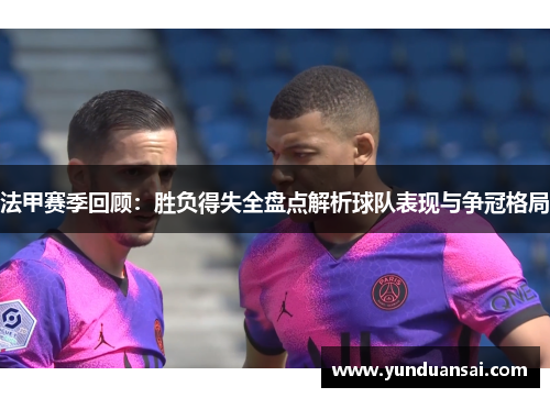 法甲赛季回顾：胜负得失全盘点解析球队表现与争冠格局