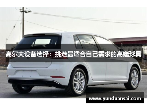 高尔夫设备选择：挑选最适合自己需求的高端球具
